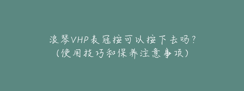 浪琴VHP表冠按可以按下去吗?(使用技巧和保养注意事项)-名表号 浪琴VHP表冠按可以按下去吗?(使用技巧和保养注意事项)