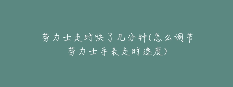 劳力士走时快了几分钟(怎么调节劳力士手表走时速度)-名表号 劳力士走时快了几分钟(怎么调节劳力士手表走时速度)