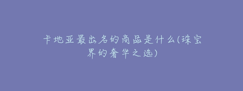 卡地亚最出名的商品是什么(珠宝界的奢华之选)-名表号 卡地亚最出名的商品是什么(珠宝界的奢华之选)