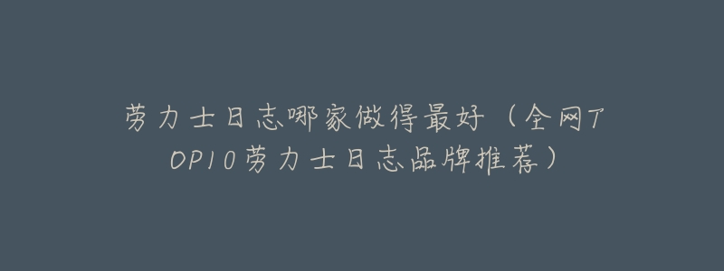 劳力士日志哪家做得最好(全网TOP10劳力士日志品牌推荐)-名表号 劳力士日志哪家做得最好(全网TOP10劳力士日志品牌推荐)
