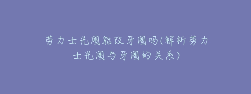劳力士光圈能改牙圈吗(解析劳力士光圈与牙圈的关系)-名表号 劳力士光圈能改牙圈吗(解析劳力士光圈与牙圈的关系)