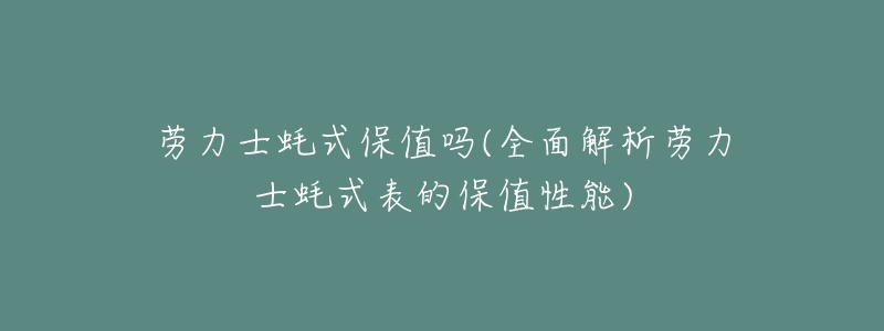 劳力士蚝式保值吗(全面解析劳力士蚝式表的保值性能)-名表号 劳力士蚝式保值吗(全面解析劳力士蚝式表的保值性能)