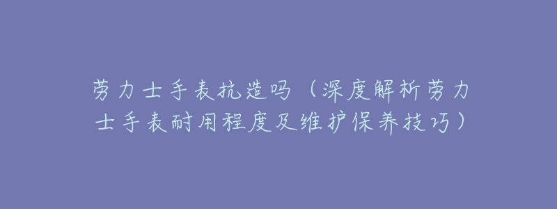 劳力士手表抗造吗(深度解析劳力士手表耐用程度及维护保养技巧)-名表号 劳力士手表抗造吗(深度解析劳力士手表耐用程度及维护保养技巧)
