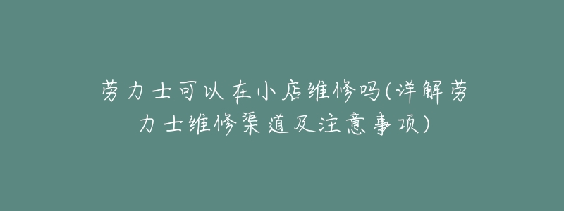 劳力士可以在小店维修吗(详解劳力士维修渠道及注意事项)-名表号 劳力士可以在小店维修吗(详解劳力士维修渠道及注意事项)