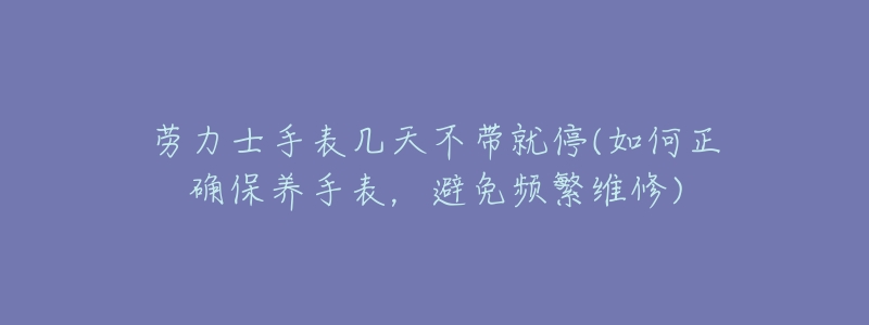 劳力士手表几天不带就停(如何正确保养手表，避免频繁维修)