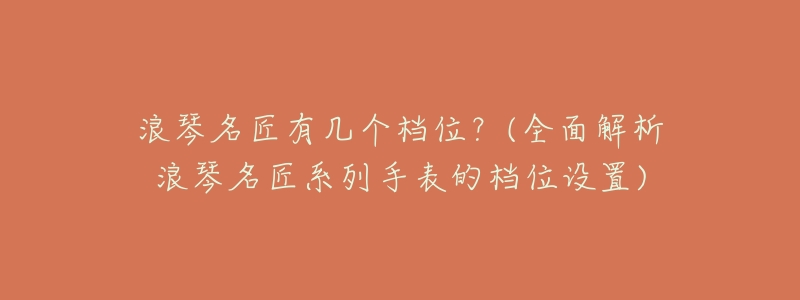 浪琴名匠有几个档位?(全面解析浪琴名匠系列手表的档位设置)-名表号 浪琴名匠有几个档位?(全面解析浪琴名匠系列手表的档位设置)