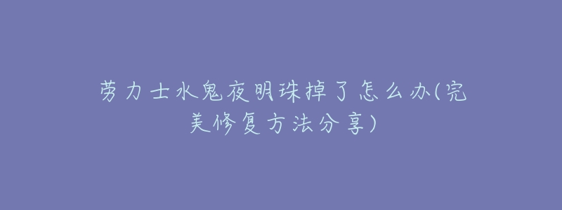 劳力士水鬼夜明珠掉了怎么办(完美修复方法分享)-名表号 劳力士水鬼夜明珠掉了怎么办(完美修复方法分享)