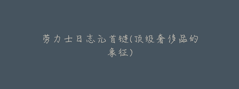劳力士日志元首链(顶级奢侈品的象征)-名表号 劳力士日志元首链(顶级奢侈品的象征)