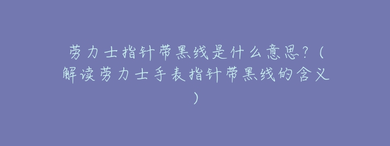 劳力士指针带黑线是什么意思?(解读劳力士手表指针带黑线的含义)-名表号 劳力士指针带黑线是什么意思?(解读劳力士手表指针带黑线的含义)
