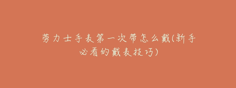 劳力士手表第一次带怎么戴(新手必看的戴表技巧)-名表号 劳力士手表第一次带怎么戴(新手必看的戴表技巧)