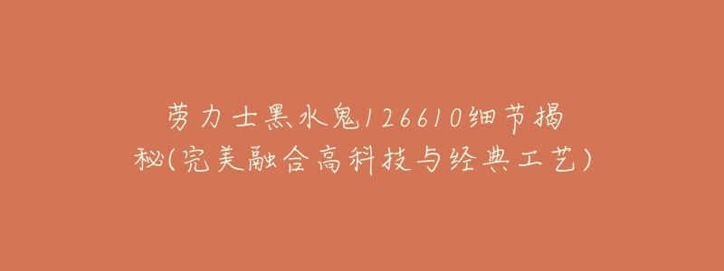 劳力士黑水鬼126610细节揭秘(完美融合高科技与经典工艺)-名表号 劳力士黑水鬼126610细节揭秘(完美融合高科技与经典工艺)