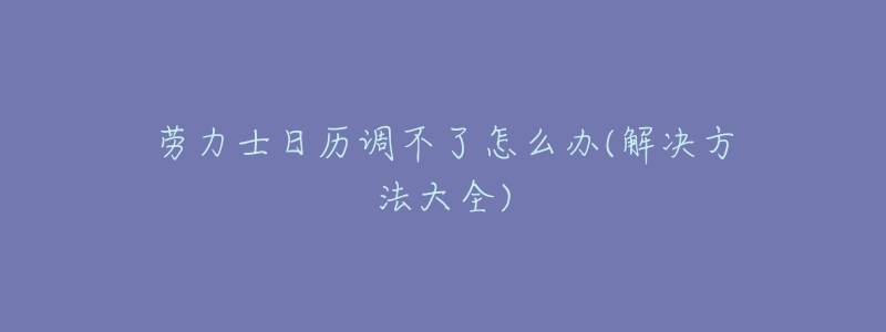劳力士日历调不了怎么办(解决方法大全)-名表号 劳力士日历调不了怎么办(解决方法大全)