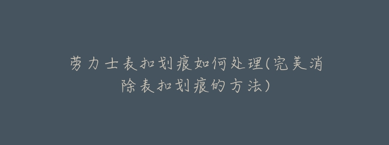 劳力士表扣划痕如何处理(完美消除表扣划痕的方法)-名表号 劳力士表扣划痕如何处理(完美消除表扣划痕的方法)