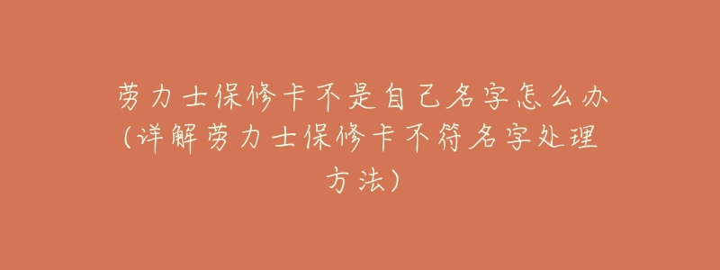 劳力士保修卡不是自己名字怎么办(详解劳力士保修卡不符名字处理方法)-名表号 劳力士保修卡不是自己名字怎么办(详解劳力士保修卡不符名字处理方法)