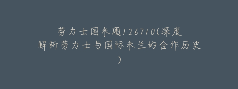 劳力士国米圈126710(深度解析劳力士与国际米兰的合作历史)-名表号 劳力士国米圈126710(深度解析劳力士与国际米兰的合作历史)