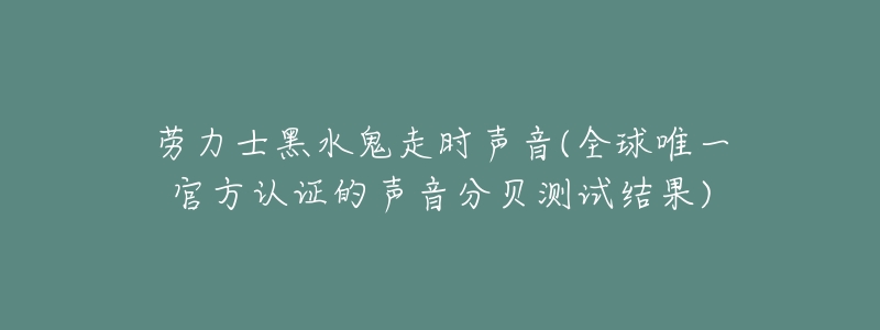 劳力士黑水鬼走时声音(全球唯一官方认证的声音分贝测试结果)-名表号 劳力士黑水鬼走时声音(全球唯一官方认证的声音分贝测试结果)