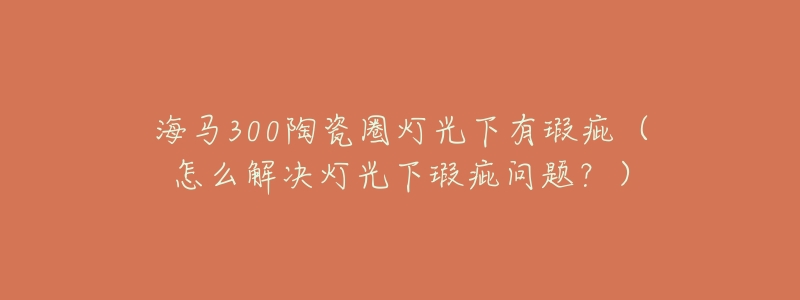 海马300陶瓷圈灯光下有瑕疵(怎么解决灯光下瑕疵问题?)-名表号 海马300陶瓷圈灯光下有瑕疵(怎么解决灯光下瑕疵问题?)