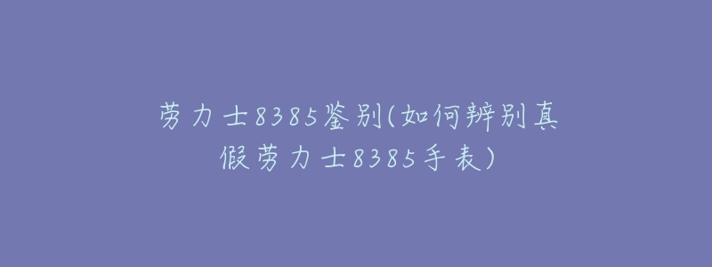 劳力士8385鉴别(如何辨别真假劳力士8385手表)-名表号 劳力士8385鉴别(如何辨别真假劳力士8385手表)