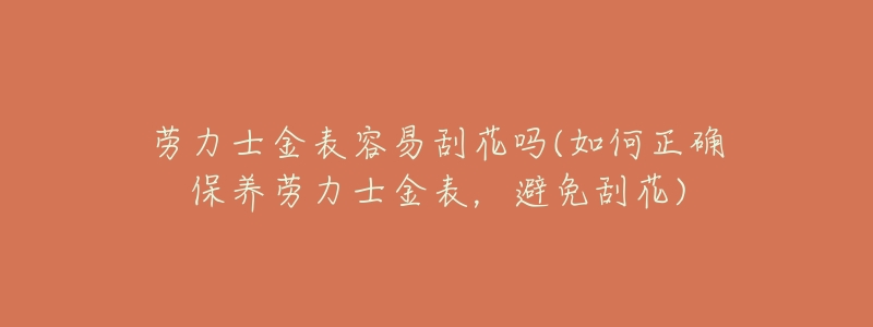 劳力士金表容易刮花吗(如何正确保养劳力士金表,避免刮花)-名表号 劳力士金表容易刮花吗(如何正确保养劳力士金表,避免刮花)