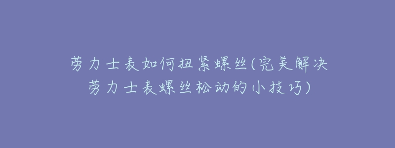劳力士表如何扭紧螺丝(完美解决劳力士表螺丝松动的小技巧)-名表号 劳力士表如何扭紧螺丝(完美解决劳力士表螺丝松动的小技巧)