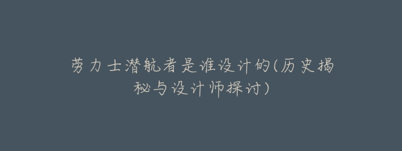 劳力士潜航者是谁设计的(历史揭秘与设计师探讨)-名表号 劳力士潜航者是谁设计的(历史揭秘与设计师探讨)