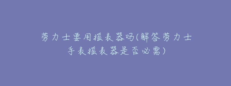劳力士要用摇表器吗(解答劳力士手表摇表器是否必需)-名表号 劳力士要用摇表器吗(解答劳力士手表摇表器是否必需)