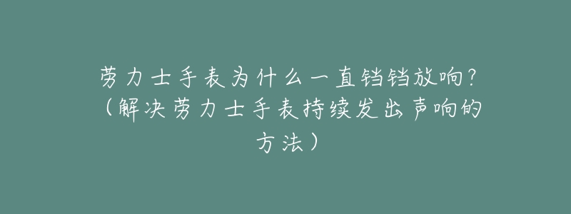 劳力士手表为什么一直铛铛放响?(解决劳力士手表持续发出声响的方法)-名表号 劳力士手表为什么一直铛铛放响?(解决劳力士手表持续发出声响的方法)