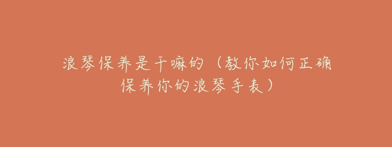 浪琴保养是干嘛的(教你如何正确保养你的浪琴手表)-名表号 浪琴保养是干嘛的(教你如何正确保养你的浪琴手表)