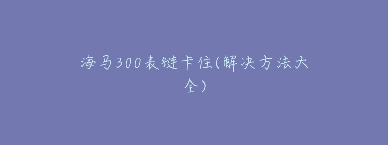 海马300表链卡住(解决方法大全)-名表号 海马300表链卡住(解决方法大全)