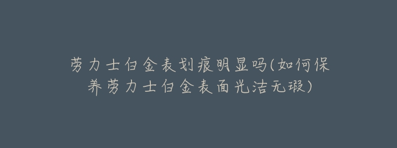劳力士白金表划痕明显吗(如何保养劳力士白金表面光洁无瑕)
