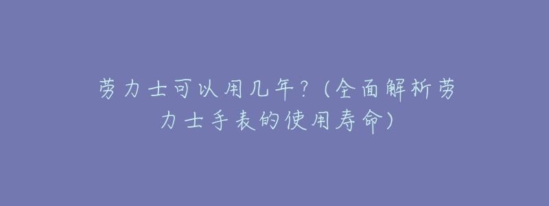 劳力士可以用几年?(全面解析劳力士手表的使用寿命)-名表号 劳力士可以用几年?(全面解析劳力士手表的使用寿命)
