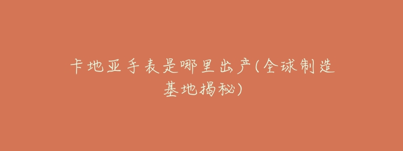 卡地亚手表是哪里出产(全球制造基地揭秘)-名表号 卡地亚手表是哪里出产(全球制造基地揭秘)