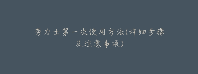 劳力士第一次使用方法(详细步骤及注意事项)-名表号 劳力士第一次使用方法(详细步骤及注意事项)
