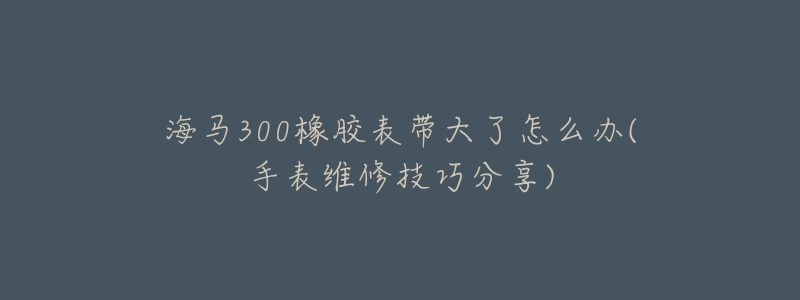 海马300橡胶表带大了怎么办(手表维修技巧分享)-名表号 海马300橡胶表带大了怎么办(手表维修技巧分享)