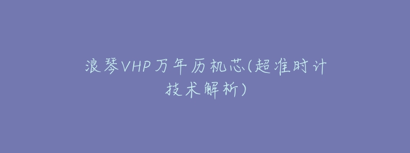浪琴VHP万年历机芯(超准时计技术解析)-名表号 浪琴VHP万年历机芯(超准时计技术解析)