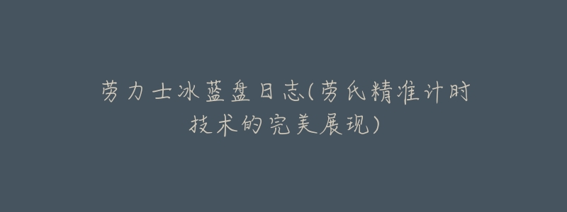 劳力士冰蓝盘日志(劳氏精准计时技术的完美展现)-名表号 劳力士冰蓝盘日志(劳氏精准计时技术的完美展现)