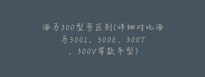 海马300型号区别(详细对比海马300L、300E、300T、300V等款车型)-名表号 海马300型号区别(详细对比海马300L、300E、300T、300V等款车型)