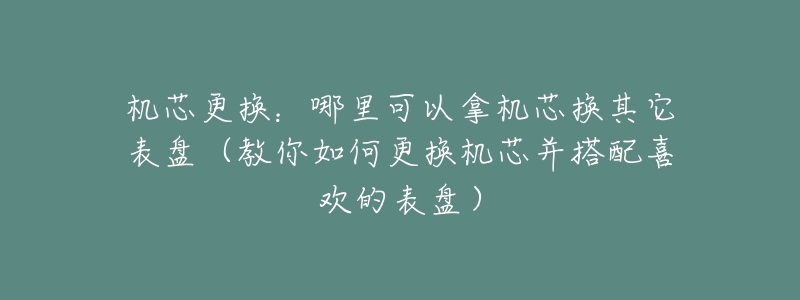 机芯更换:哪里可以拿机芯换其它表盘(教你如何更换机芯并搭配喜欢的表盘)-名表号 机芯更换:哪里可以拿机芯换其它表盘(教你如何更换机芯并搭配喜欢的表盘)