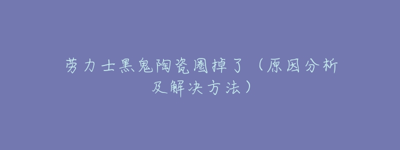 劳力士黑鬼陶瓷圈掉了(原因分析及解决方法)-名表号 劳力士黑鬼陶瓷圈掉了(原因分析及解决方法)