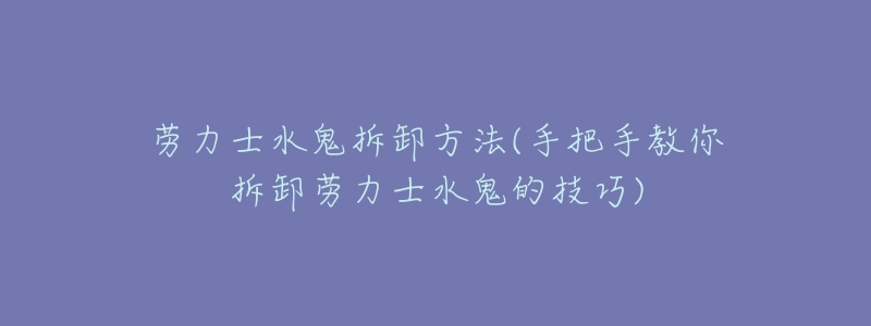 劳力士水鬼拆卸方法(手把手教你拆卸劳力士水鬼的技巧)-名表号 劳力士水鬼拆卸方法(手把手教你拆卸劳力士水鬼的技巧)