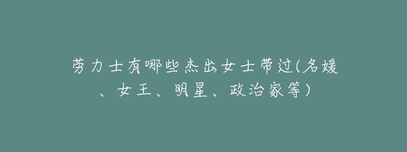 劳力士有哪些杰出女士带过(名媛、女王、明星、政治家等)-名表号 劳力士有哪些杰出女士带过(名媛、女王、明星、政治家等)