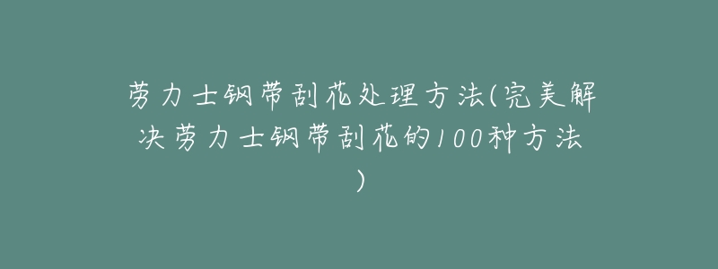 劳力士钢带刮花处理方法(完美解决劳力士钢带刮花的100种方法)-名表号 劳力士钢带刮花处理方法(完美解决劳力士钢带刮花的100种方法)