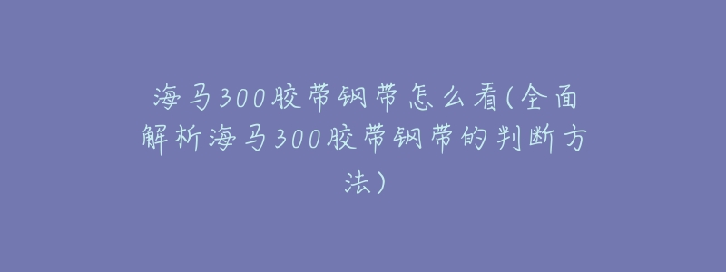 海马300胶带钢带怎么看(全面解析海马300胶带钢带的判断方法)-名表号 海马300胶带钢带怎么看(全面解析海马300胶带钢带的判断方法)