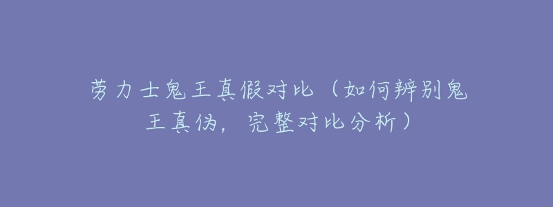 劳力士鬼王真假对比(如何辨别鬼王真伪,完整对比分析)-名表号 劳力士鬼王真假对比(如何辨别鬼王真伪,完整对比分析)