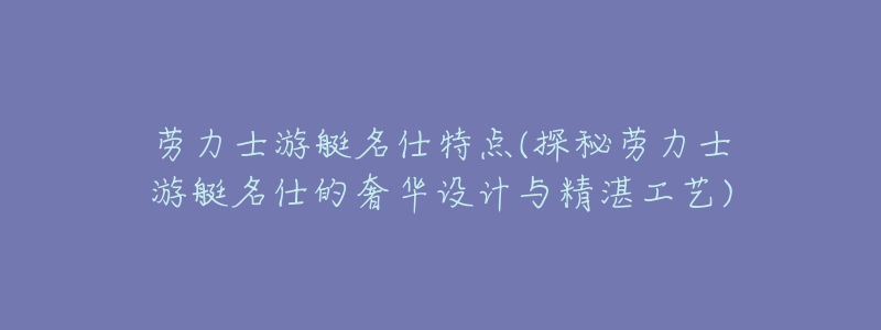 劳力士游艇名仕特点(探秘劳力士游艇名仕的奢华设计与精湛工艺)-名表号 劳力士游艇名仕特点(探秘劳力士游艇名仕的奢华设计与精湛工艺)