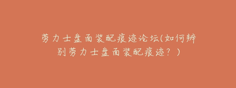劳力士盘面装配痕迹论坛(如何辨别劳力士盘面装配痕迹?)-名表号 劳力士盘面装配痕迹论坛(如何辨别劳力士盘面装配痕迹?)