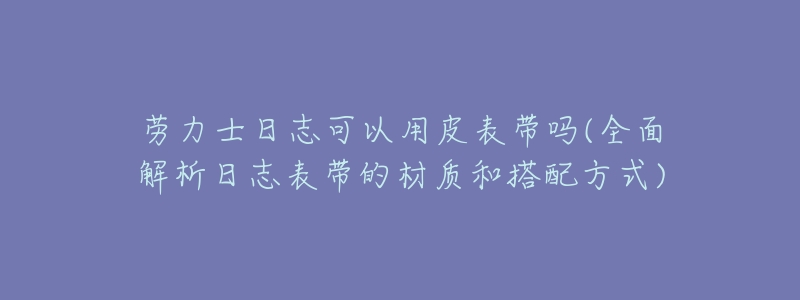 劳力士日志可以用皮表带吗(全面解析日志表带的材质和搭配方式)-名表号 劳力士日志可以用皮表带吗(全面解析日志表带的材质和搭配方式)