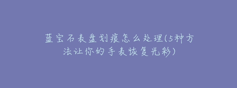蓝宝石表盘划痕怎么处理(5种方法让你的手表恢复光彩)-名表号 蓝宝石表盘划痕怎么处理(5种方法让你的手表恢复光彩)