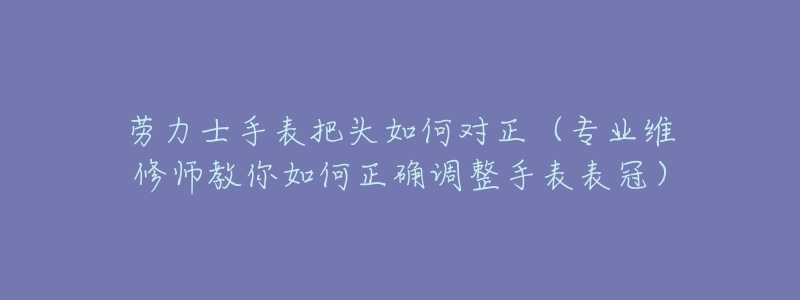 劳力士手表把头如何对正(专业维修师教你如何正确调整手表表冠)-名表号 劳力士手表把头如何对正(专业维修师教你如何正确调整手表表冠)