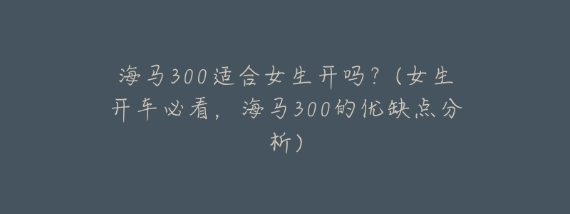 海马300适合女生开吗?(女生开车必看,海马300的优缺点分析)-名表号 海马300适合女生开吗?(女生开车必看,海马300的优缺点分析)